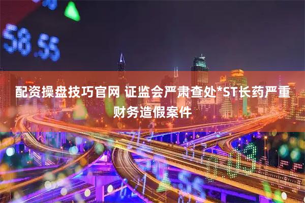 配资操盘技巧官网 证监会严肃查处*ST长药严重财务造假案件