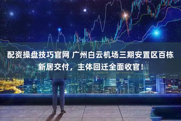 配资操盘技巧官网 广州白云机场三期安置区百栋新居交付，主体回迁全面收官！