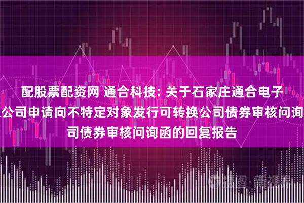 配股票配资网 通合科技: 关于石家庄通合电子科技股份有限公司申请向不特定对象发行可转换公司债券审核问询函的回复报告