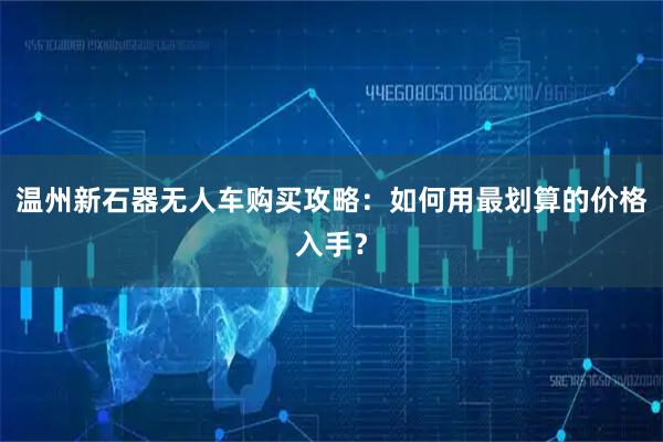 温州新石器无人车购买攻略:如何用最划算的价格入手?