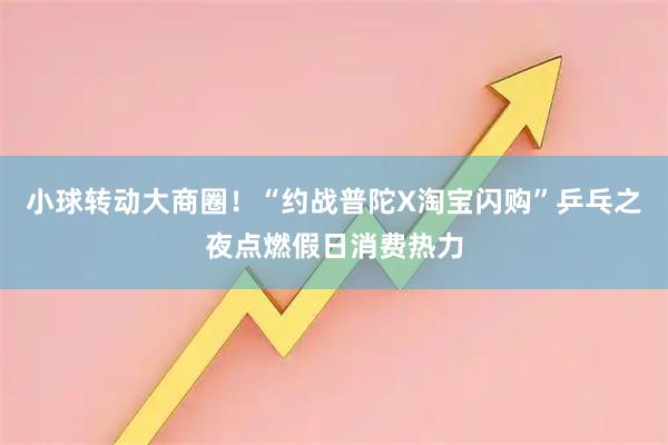 小球转动大商圈！“约战普陀X淘宝闪购”乒乓之夜点燃假日消费热力