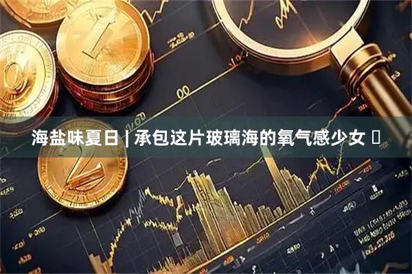 海盐味夏日 | 承包这片玻璃海的氧气感少女 ️