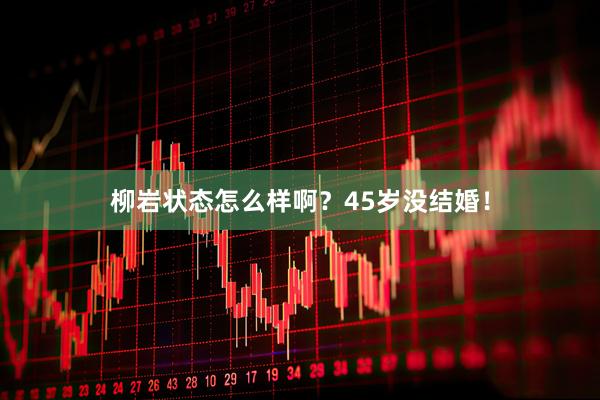 柳岩状态怎么样啊？45岁没结婚！