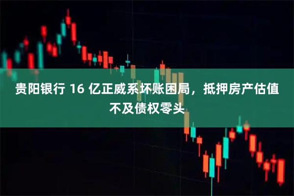 贵阳银行 16 亿正威系坏账困局，抵押房产估值不及债权零头