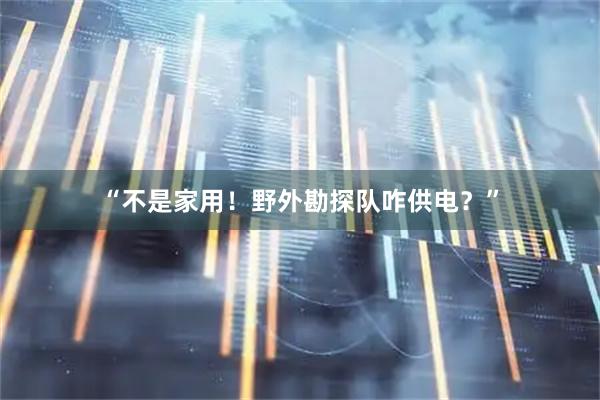 “不是家用！野外勘探队咋供电？”