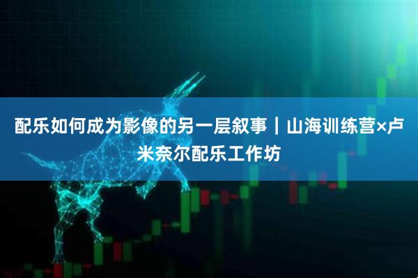 配乐如何成为影像的另一层叙事｜山海训练营×卢米奈尔配乐工作坊