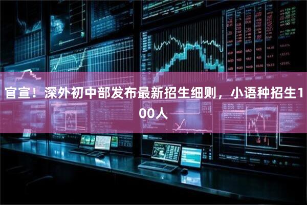 官宣！深外初中部发布最新招生细则，小语种招生100人