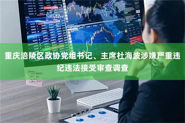 重庆涪陵区政协党组书记、主席杜海波涉嫌严重违纪违法接受审查调查