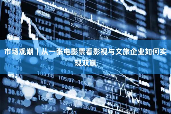 市场观潮｜从一张电影票看影视与文旅企业如何实现双赢