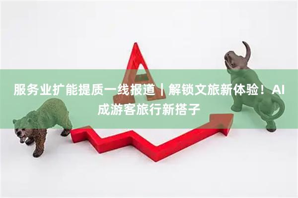 服务业扩能提质一线报道｜解锁文旅新体验！AI成游客旅行新搭子