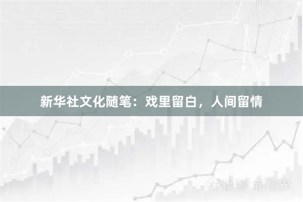 新华社文化随笔：戏里留白，人间留情