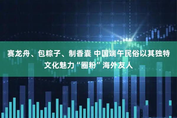 赛龙舟、包粽子、制香囊 中国端午民俗以其独特文化魅力“圈粉”海外友人