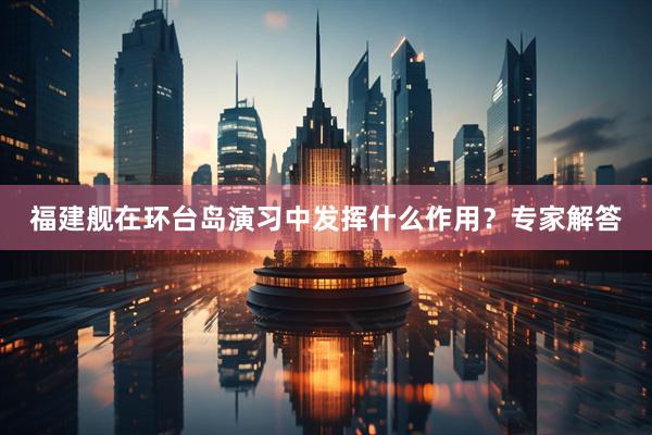 福建舰在环台岛演习中发挥什么作用？专家解答