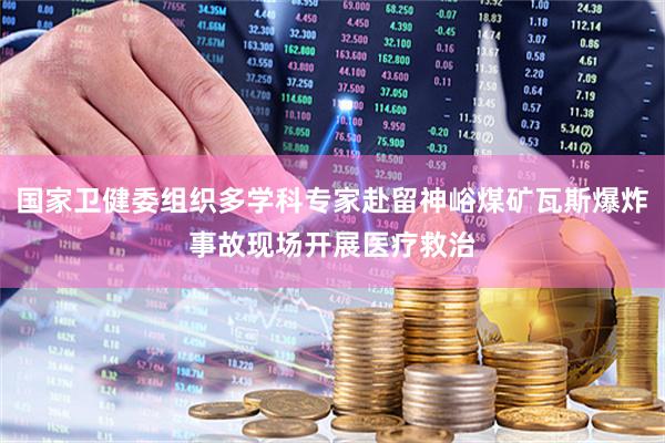 国家卫健委组织多学科专家赴留神峪煤矿瓦斯爆炸事故现场开展医疗救治