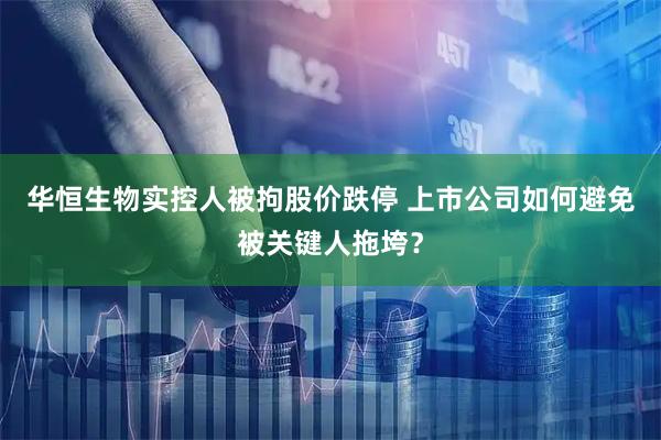 华恒生物实控人被拘股价跌停 上市公司如何避免被关键人拖垮？