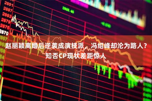 赵丽颖离婚后逆袭成演技派,冯绍峰却沦为路人?知否CP现状差距惊人
