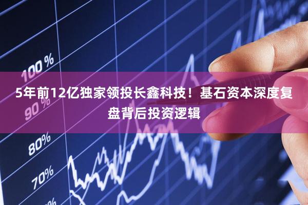 5年前12亿独家领投长鑫科技！基石资本深度复盘背后投资逻辑