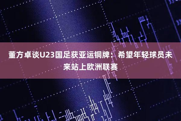 董方卓谈U23国足获亚运铜牌：希望年轻球员未来站上欧洲联赛